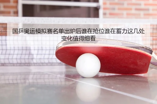 国乒奥运模拟赛名单出炉后谁在抢位谁在蓄力这几处变化值得细看
